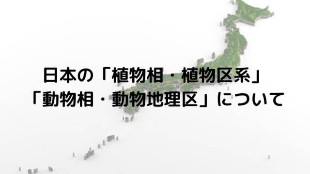 日本の「植物相・植物区系」「動物相・動物地理区」について